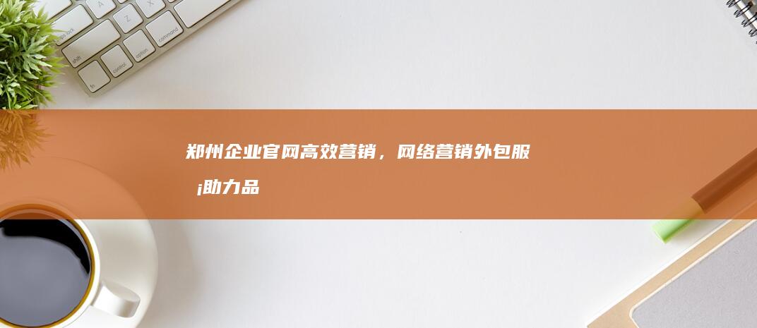 郑州企业官网高效营销，网络营销外包服务助力品牌影响力提升